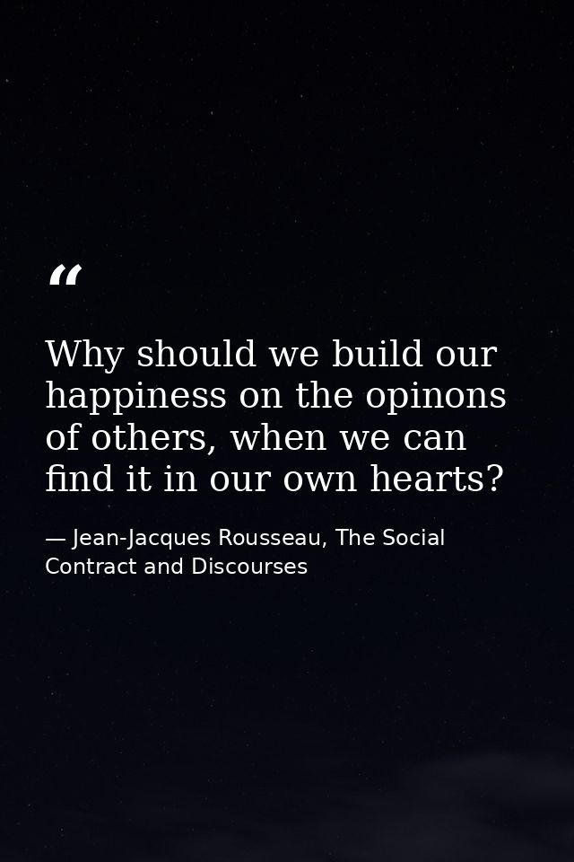 Why should we build our happiness on the opinons of others, when we can find it in our own hearts? — Jean-Jacques Rousseau, The Social Contract and Discourses
