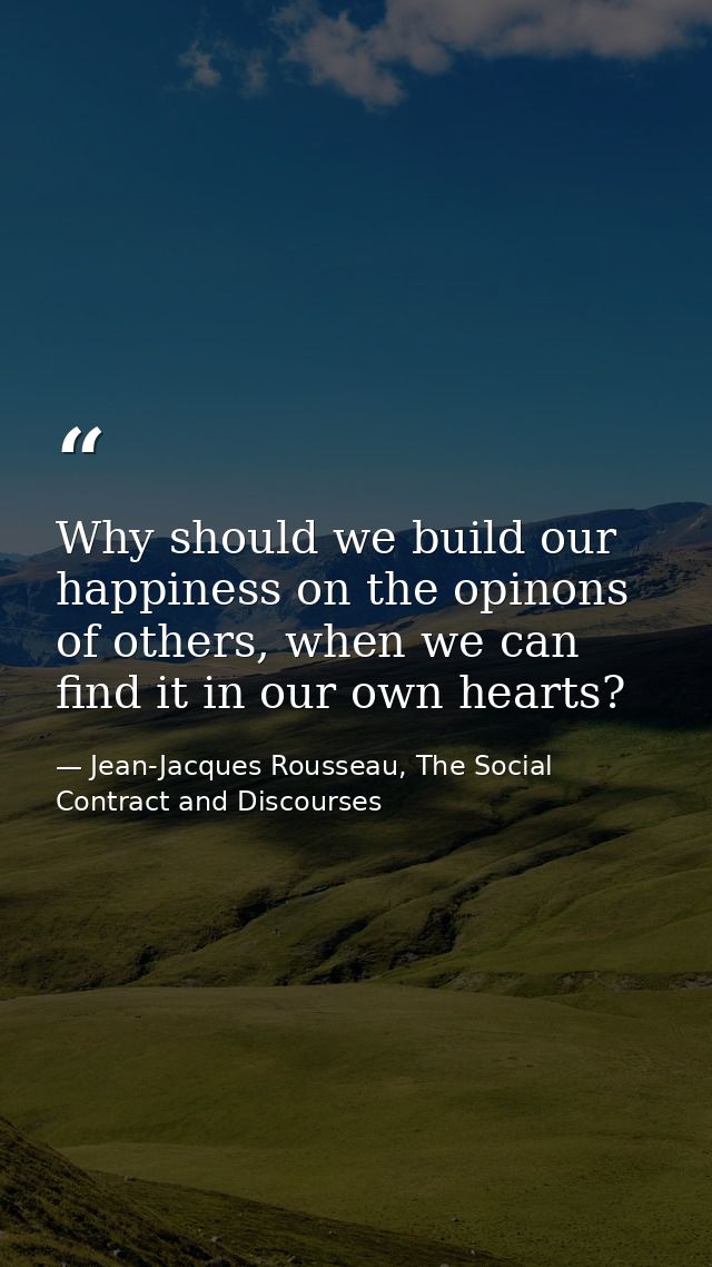 Why should we build our happiness on the opinons of others, when we can find it in our own hearts? — Jean-Jacques Rousseau, The Social Contract and Discourses