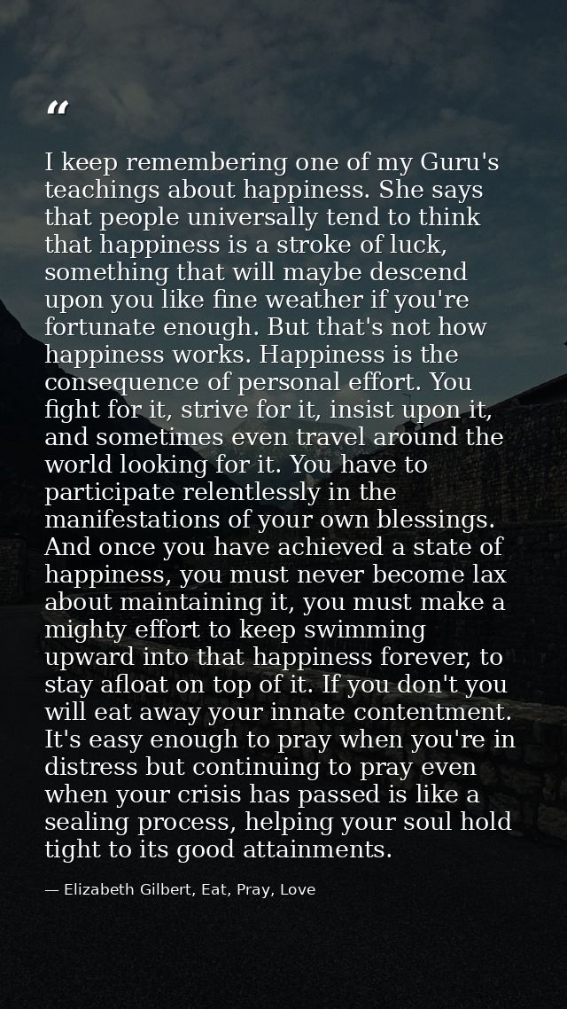 I keep remembering one of my Guru's teachings about happiness. She says that people universally tend to think that happi — Elizabeth Gilbert, Eat, Pray, Love