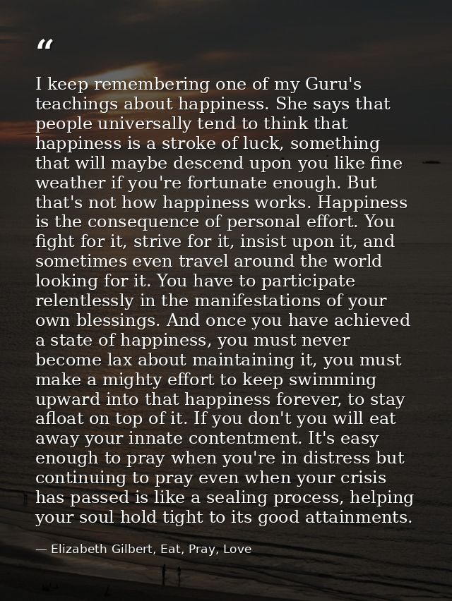 I keep remembering one of my Guru's teachings about happiness. She says that people universally tend to think that happi — Elizabeth Gilbert, Eat, Pray, Love