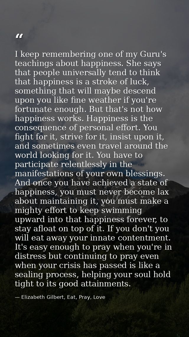 I keep remembering one of my Guru's teachings about happiness. She says that people universally tend to think that happi — Elizabeth Gilbert, Eat, Pray, Love