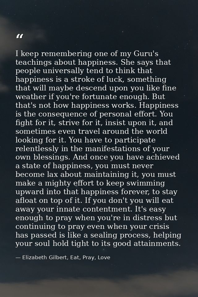 I keep remembering one of my Guru's teachings about happiness. She says that people universally tend to think that happi — Elizabeth Gilbert, Eat, Pray, Love