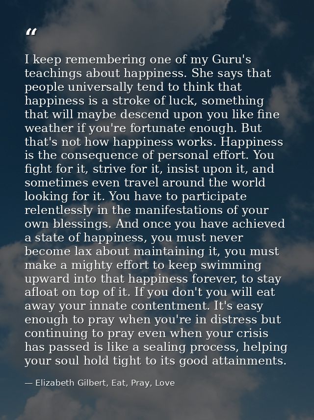 I keep remembering one of my Guru's teachings about happiness. She says that people universally tend to think that happi — Elizabeth Gilbert, Eat, Pray, Love
