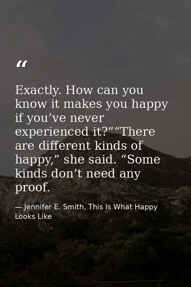 Exactly. How can you know it makes you happy if you’ve never experienced it?”“There are different kinds of happy,” she s — Jennifer E. Smith, This Is What Happy Looks Like