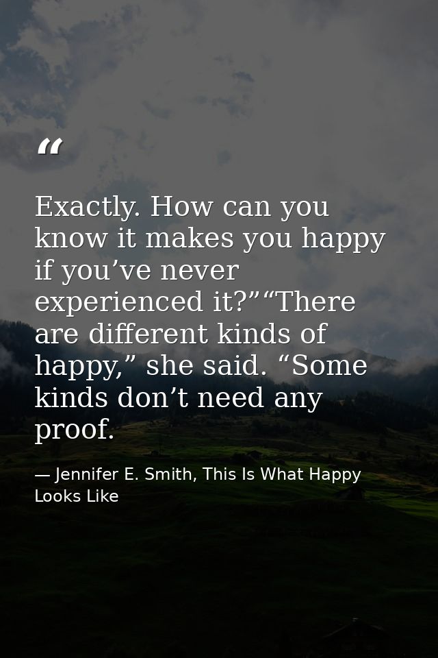 Exactly. How can you know it makes you happy if you’ve never experienced it?”“There are different kinds of happy,” she s — Jennifer E. Smith, This Is What Happy Looks Like
