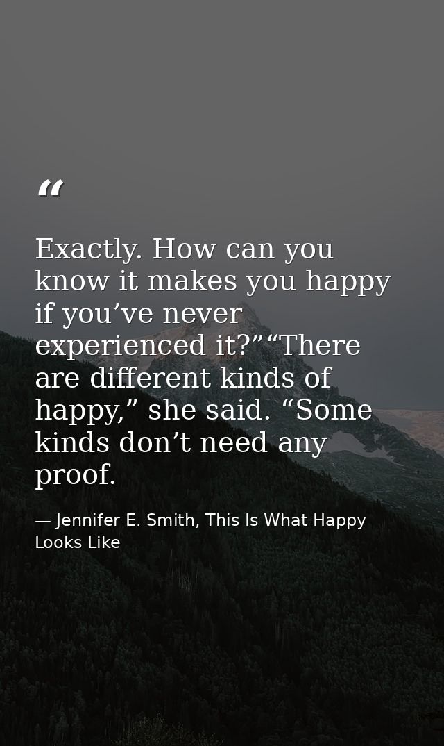 Exactly. How can you know it makes you happy if you’ve never experienced it?”“There are different kinds of happy,” she s — Jennifer E. Smith, This Is What Happy Looks Like