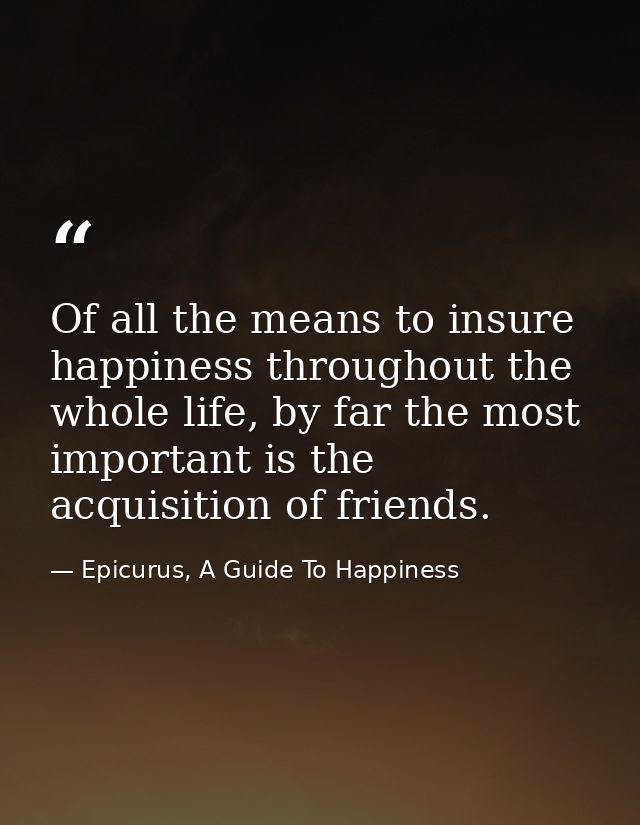 Of all the means to insure happiness throughout the whole life, by far the most important is the acquisition of friends. — Epicurus, A Guide To Happiness
