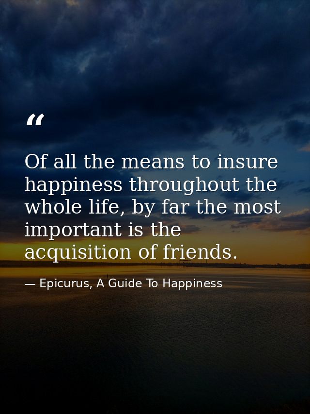 Of all the means to insure happiness throughout the whole life, by far the most important is the acquisition of friends. — Epicurus, A Guide To Happiness