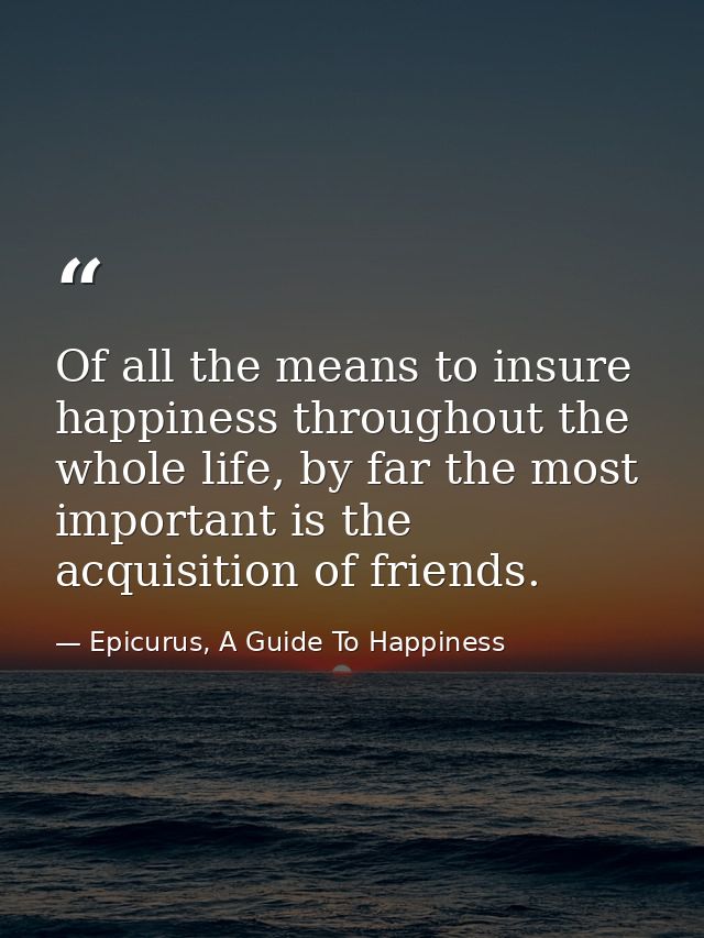 Of all the means to insure happiness throughout the whole life, by far the most important is the acquisition of friends. — Epicurus, A Guide To Happiness