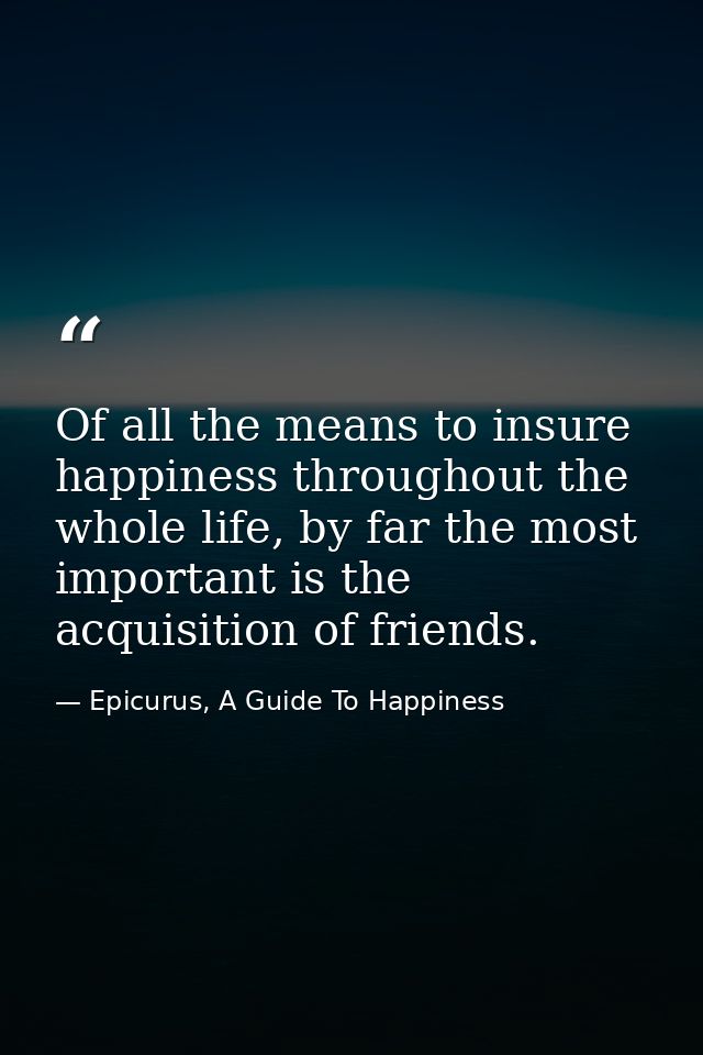 Of all the means to insure happiness throughout the whole life, by far the most important is the acquisition of friends. — Epicurus, A Guide To Happiness