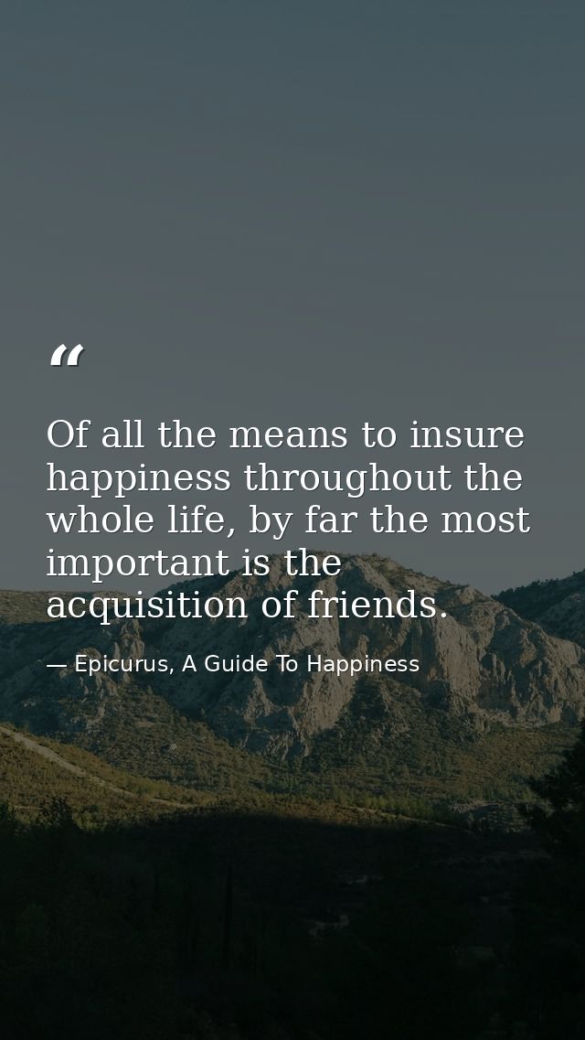 Of all the means to insure happiness throughout the whole life, by far the most important is the acquisition of friends. — Epicurus, A Guide To Happiness