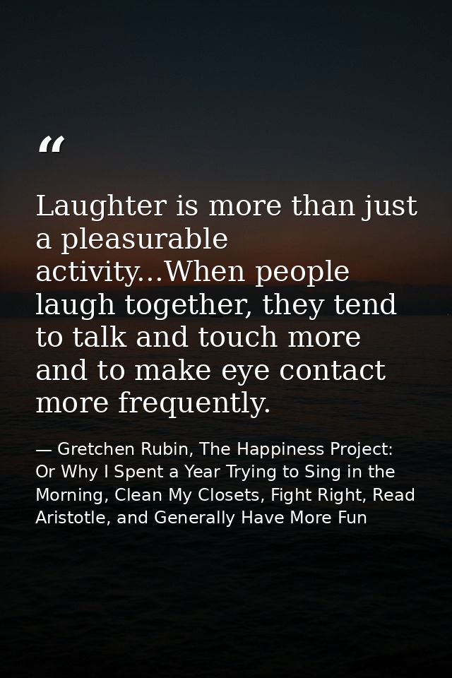 Laughter is more than just a pleasurable activity...When people laugh together, they tend to talk and touch more and to  — Gretchen Rubin, The Happiness Project: Or Why I Spent a Year Trying to Sing in the Morning, Clean My Closets, Fight Right, Read Aristotle, and Generally Have More Fun