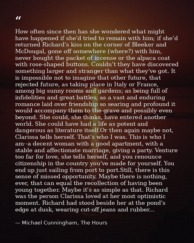 How often since then has she wondered what might have happened if she'd tried to remain with him; if she’d returned Rich — Michael Cunningham, The Hours