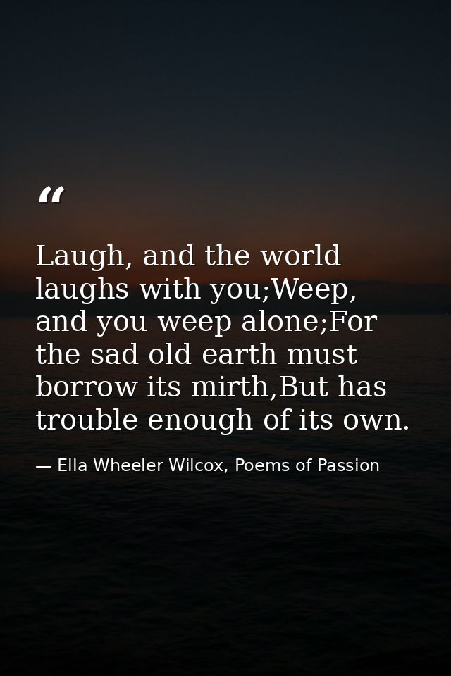 Laugh, and the world laughs with you;Weep, and you weep alone;For the sad old earth must borrow its mirth,But has troubl — Ella Wheeler Wilcox, Poems of Passion