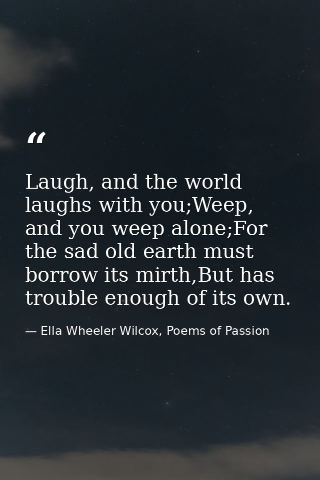 Laugh, and the world laughs with you;Weep, and you weep alone;For the sad old earth must borrow its mirth,But has troubl — Ella Wheeler Wilcox, Poems of Passion