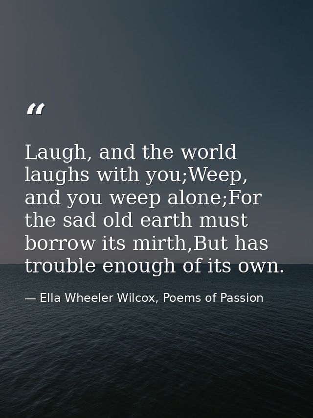 Laugh, and the world laughs with you;Weep, and you weep alone;For the sad old earth must borrow its mirth,But has troubl — Ella Wheeler Wilcox, Poems of Passion