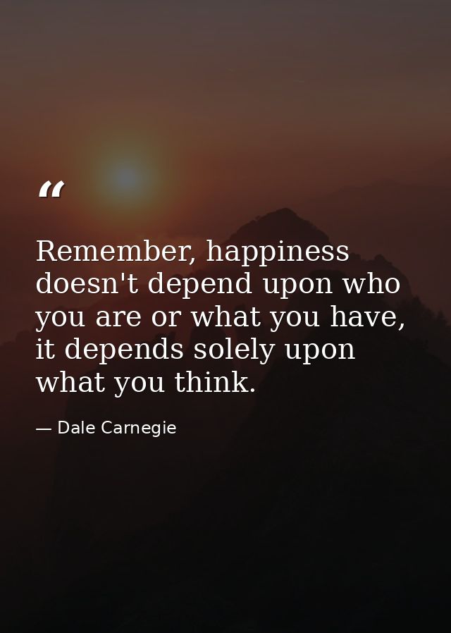 Remember, happiness doesn't depend upon who you are or what you have, it depends solely upon what you think. — Dale Carnegie