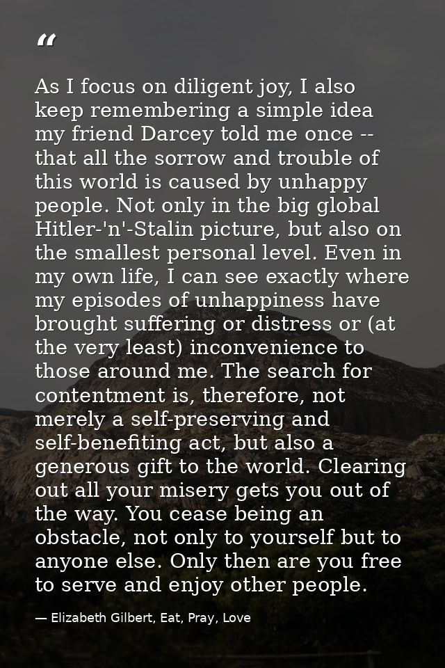 As I focus on diligent joy, I also keep remembering a simple idea my friend Darcey told me once -- that all the sorrow a — Elizabeth Gilbert, Eat, Pray, Love