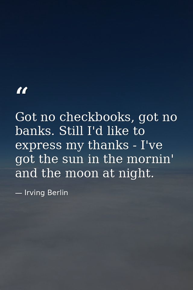 Got no checkbooks, got no banks. Still I'd like to express my thanks - I've got the sun in the mornin' and the moon at n — Irving Berlin
