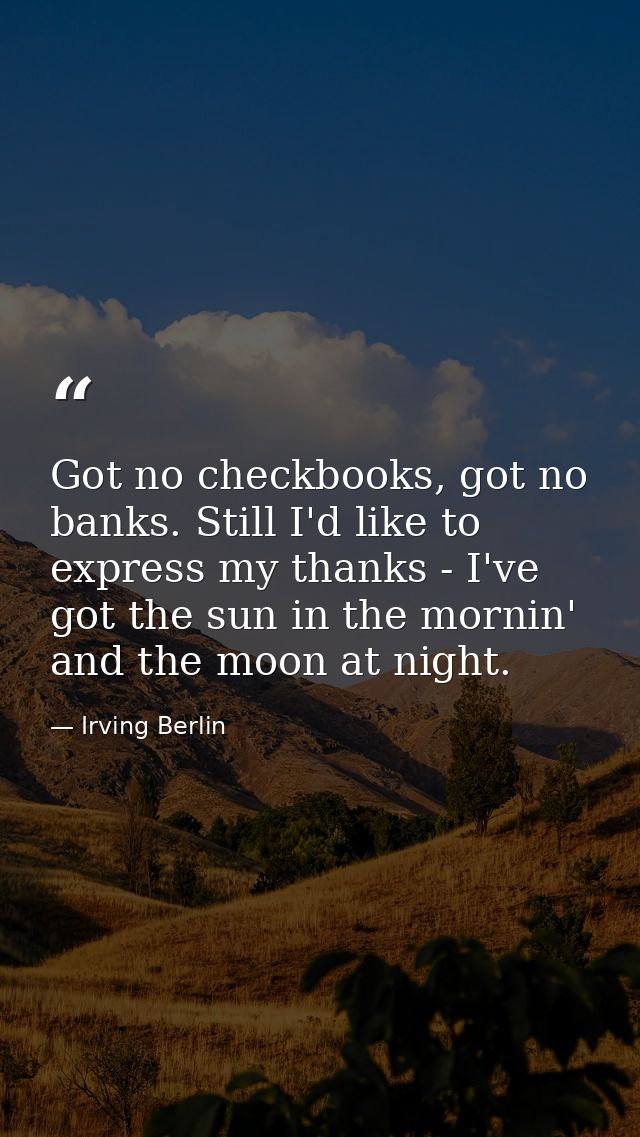 Got no checkbooks, got no banks. Still I'd like to express my thanks - I've got the sun in the mornin' and the moon at n — Irving Berlin
