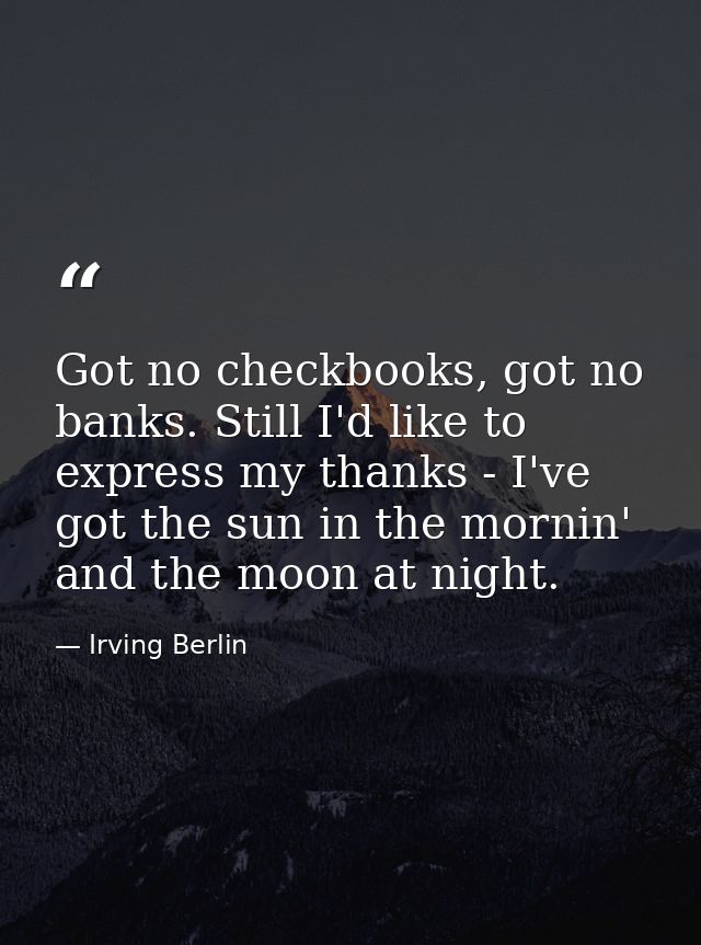 Got no checkbooks, got no banks. Still I'd like to express my thanks - I've got the sun in the mornin' and the moon at n — Irving Berlin