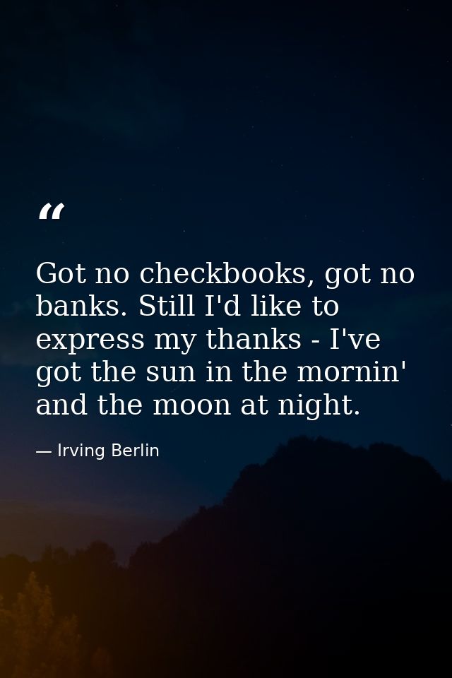 Got no checkbooks, got no banks. Still I'd like to express my thanks - I've got the sun in the mornin' and the moon at n — Irving Berlin