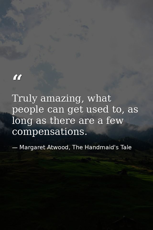 Truly amazing, what people can get used to, as long as there are a few compensations. — Margaret Atwood, The Handmaid's Tale