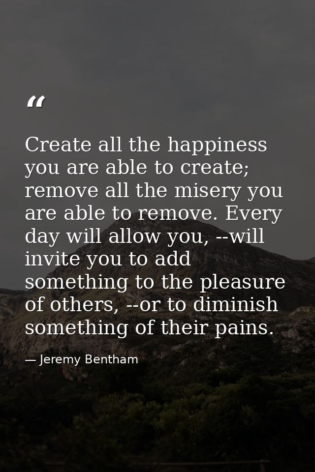 Create all the happiness you are able to create; remove all the misery you are able to remove. Every day will allow you, — Jeremy Bentham