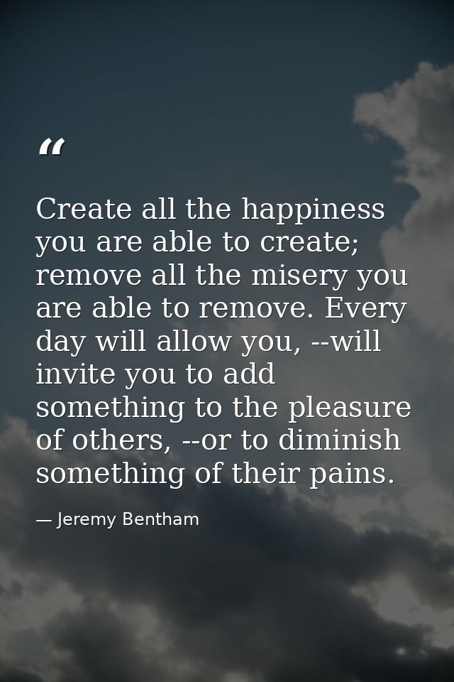 Create all the happiness you are able to create; remove all the misery you are able to remove. Every day will allow you, — Jeremy Bentham