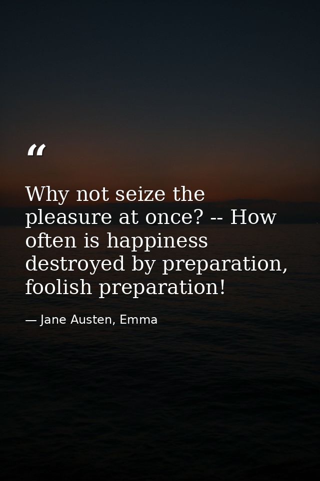 Why not seize the pleasure at once? -- How often is happiness destroyed by preparation, foolish preparation! — Jane Austen, Emma