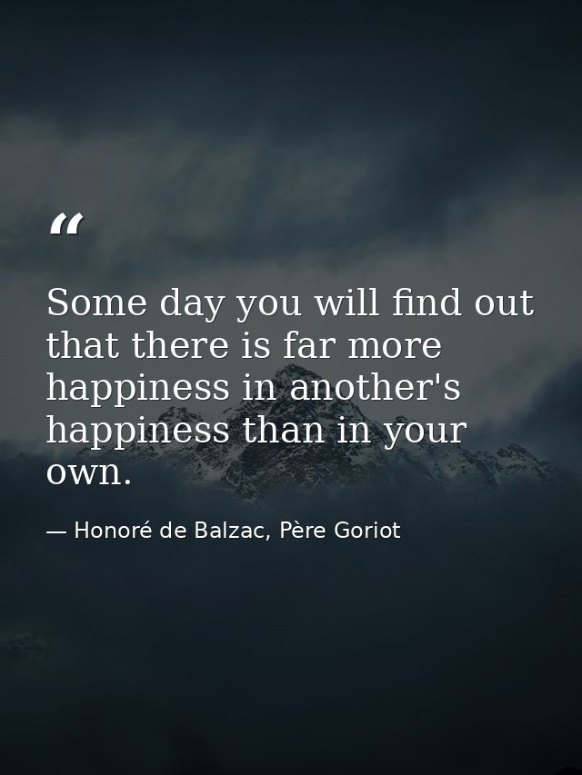 Some day you will find out that there is far more happiness in another's happiness than in your own. — Honoré de Balzac, Père Goriot