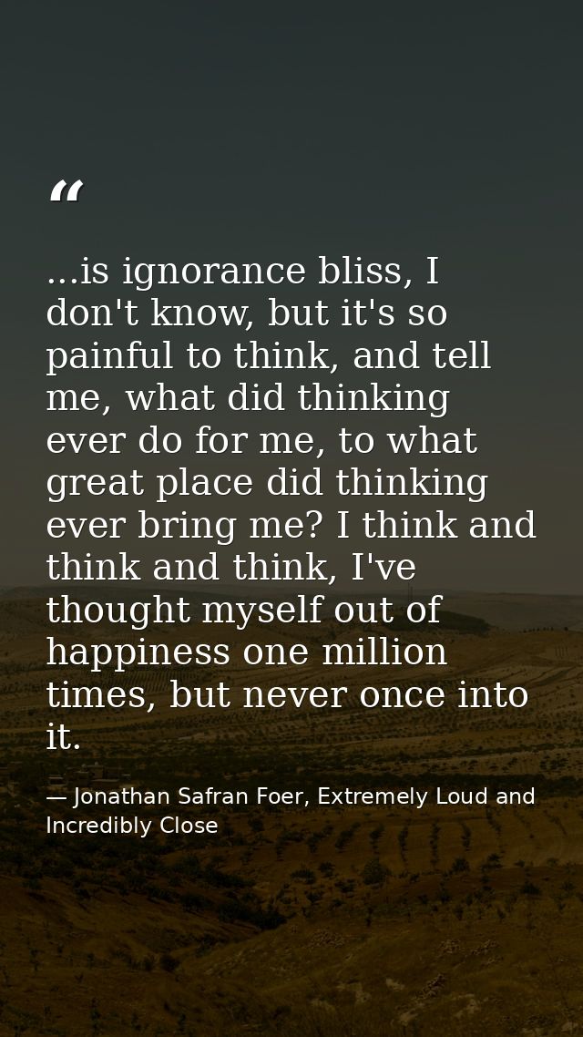 ...is ignorance bliss, I don't know, but it's so painful to think, and tell me, what did thinking ever do for me, to wha — Jonathan Safran Foer, Extremely Loud and Incredibly Close
