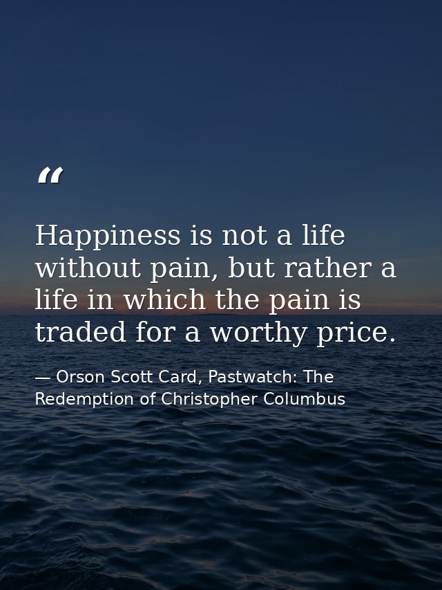 Happiness is not a life without pain, but rather a life in which the pain is traded for a worthy price. — Orson Scott Card, Pastwatch: The Redemption of Christopher Columbus