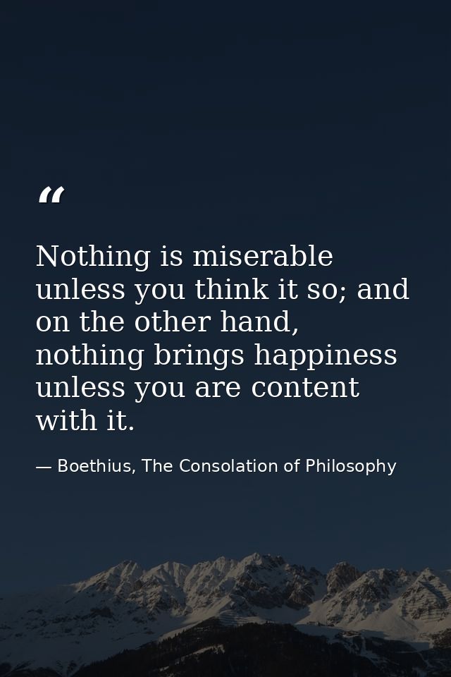 Nothing is miserable unless you think it so; and on the other hand, nothing brings happiness unless you are content with — Boethius, The Consolation of Philosophy