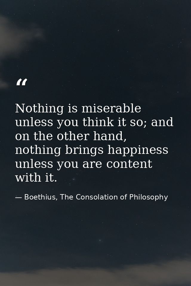 Nothing is miserable unless you think it so; and on the other hand, nothing brings happiness unless you are content with — Boethius, The Consolation of Philosophy
