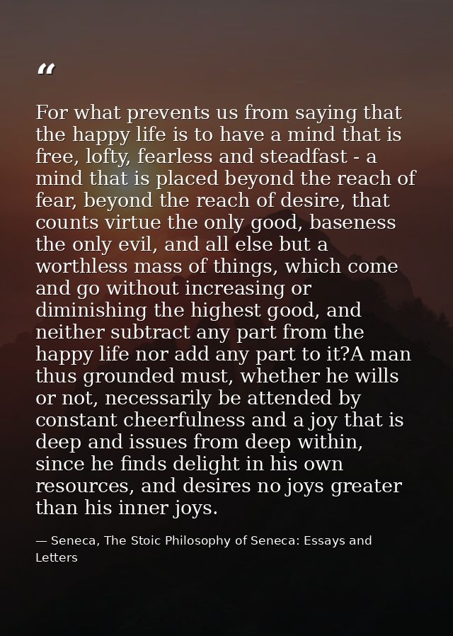 For what prevents us from saying that the happy life is to have a mind that is free, lofty, fearless and steadfast - a m — Seneca, The Stoic Philosophy of Seneca: Essays and Letters
