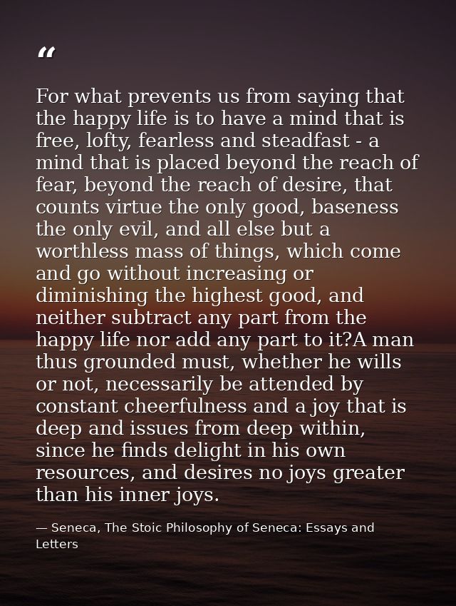 For what prevents us from saying that the happy life is to have a mind that is free, lofty, fearless and steadfast - a m — Seneca, The Stoic Philosophy of Seneca: Essays and Letters