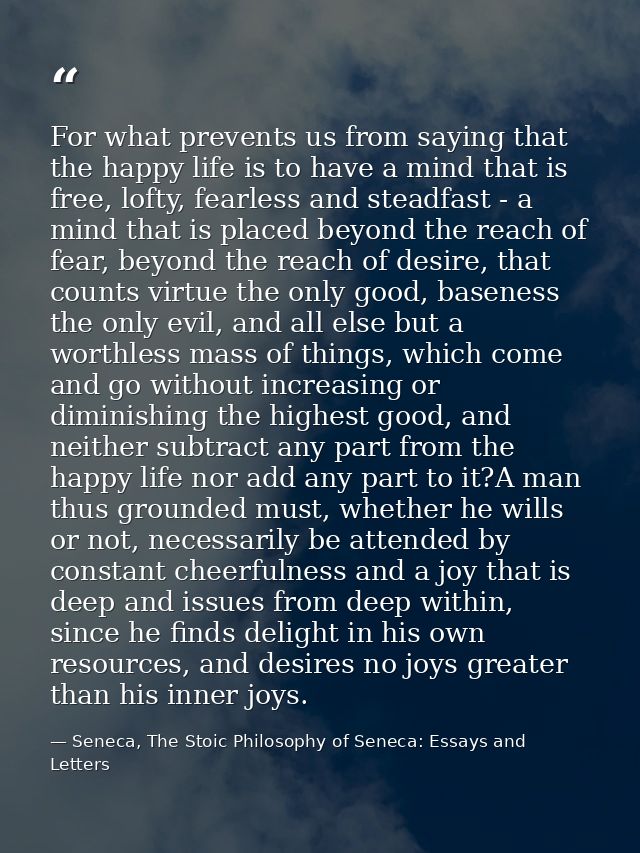For what prevents us from saying that the happy life is to have a mind that is free, lofty, fearless and steadfast - a m — Seneca, The Stoic Philosophy of Seneca: Essays and Letters