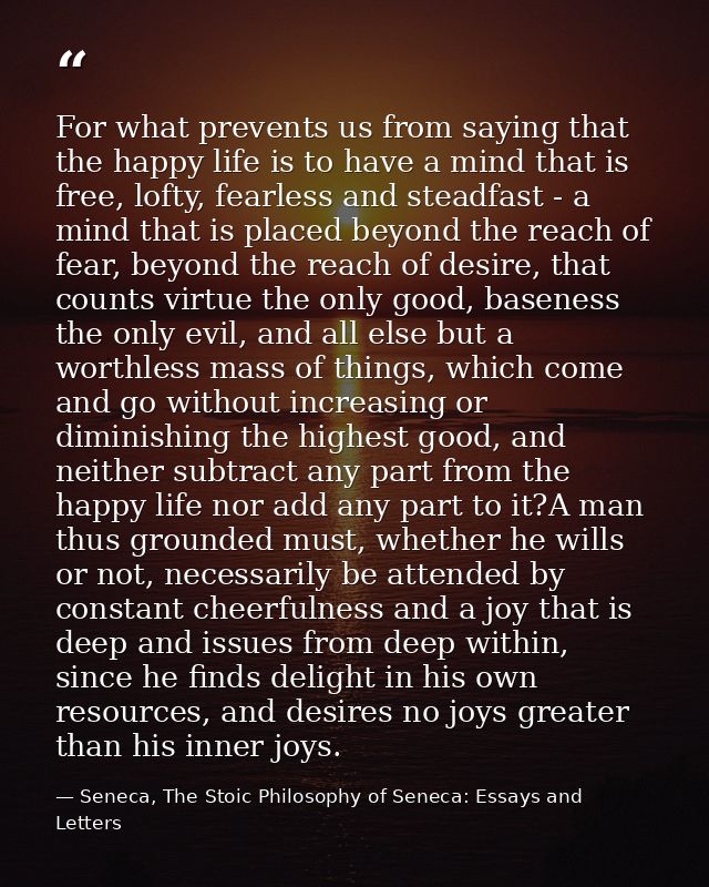 For what prevents us from saying that the happy life is to have a mind that is free, lofty, fearless and steadfast - a m — Seneca, The Stoic Philosophy of Seneca: Essays and Letters