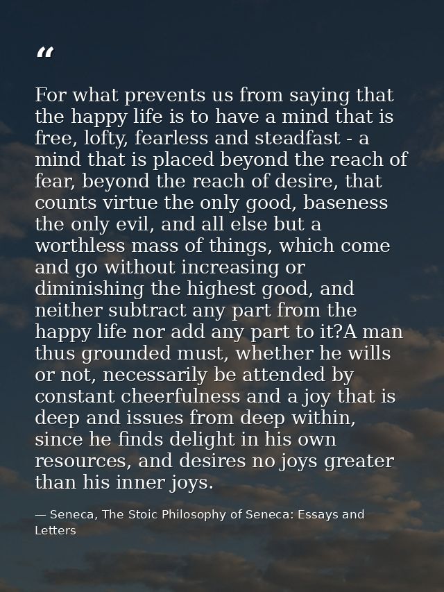 For what prevents us from saying that the happy life is to have a mind that is free, lofty, fearless and steadfast - a m — Seneca, The Stoic Philosophy of Seneca: Essays and Letters