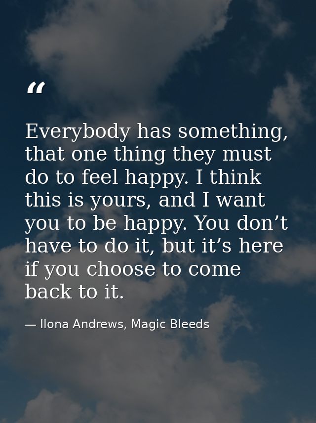 Everybody has something, that one thing they must do to feel happy. I think this is yours, and I want you to be happy. Y — Ilona Andrews, Magic Bleeds