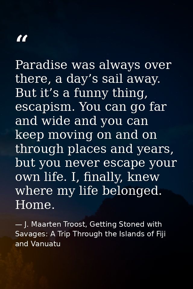 Paradise was always over there, a day’s sail away. But it’s a funny thing, escapism. You can go far and wide and you can — J. Maarten Troost, Getting Stoned with Savages: A Trip Through the Islands of Fiji and Vanuatu