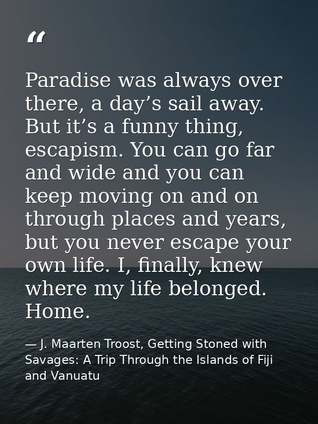 Paradise was always over there, a day’s sail away. But it’s a funny thing, escapism. You can go far and wide and you can — J. Maarten Troost, Getting Stoned with Savages: A Trip Through the Islands of Fiji and Vanuatu