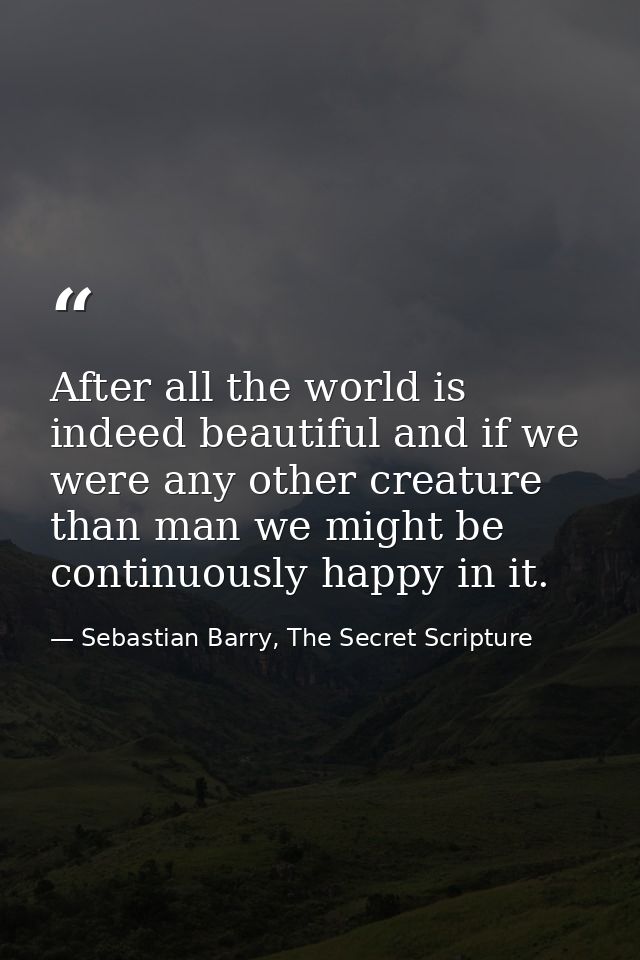 After all the world is indeed beautiful and if we were any other creature than man we might be continuously happy in it. — Sebastian Barry, The Secret Scripture