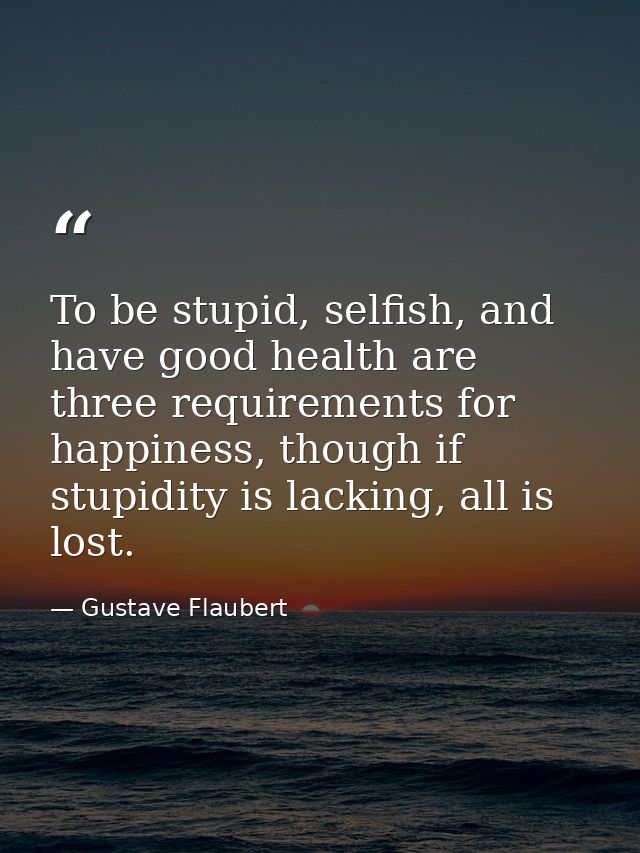 To be stupid, selfish, and have good health are three requirements for happiness, though if stupidity is lacking, all is — Gustave Flaubert