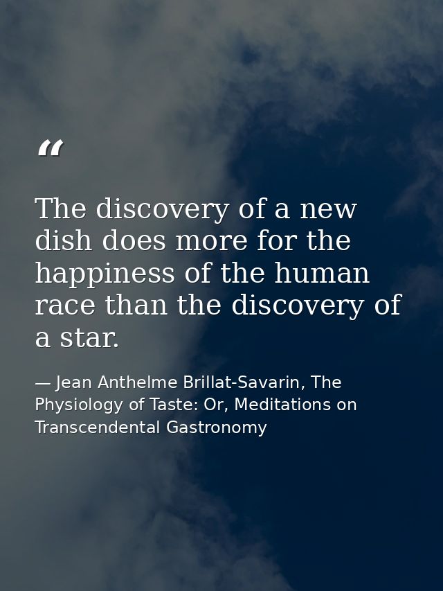 The discovery of a new dish does more for the happiness of the human race than the discovery of a star. — Jean Anthelme Brillat-Savarin, The Physiology of Taste: Or, Meditations on Transcendental Gastronomy