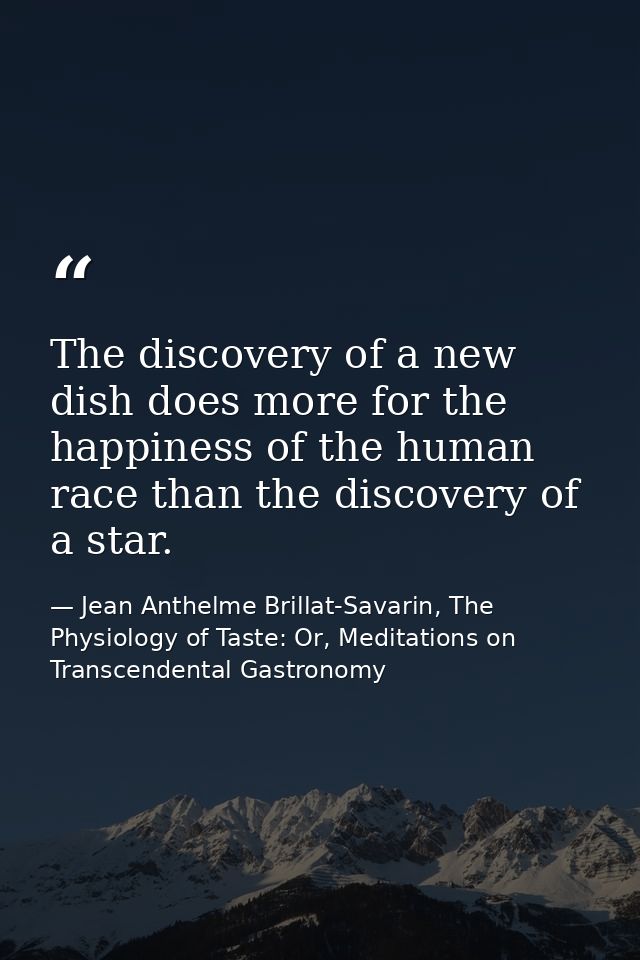 The discovery of a new dish does more for the happiness of the human race than the discovery of a star. — Jean Anthelme Brillat-Savarin, The Physiology of Taste: Or, Meditations on Transcendental Gastronomy