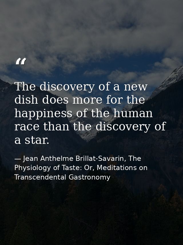 The discovery of a new dish does more for the happiness of the human race than the discovery of a star. — Jean Anthelme Brillat-Savarin, The Physiology of Taste: Or, Meditations on Transcendental Gastronomy