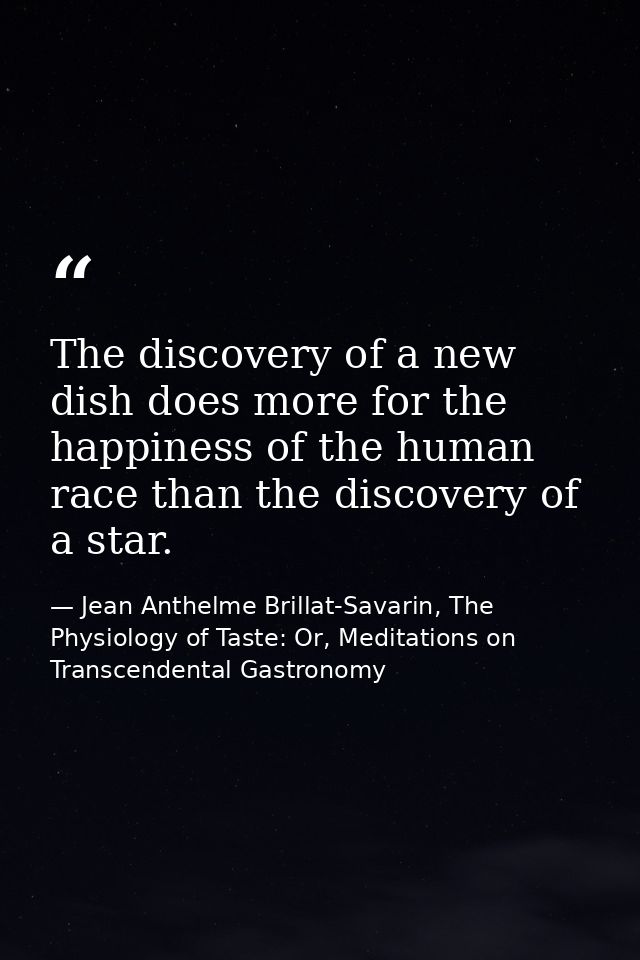 The discovery of a new dish does more for the happiness of the human race than the discovery of a star. — Jean Anthelme Brillat-Savarin, The Physiology of Taste: Or, Meditations on Transcendental Gastronomy