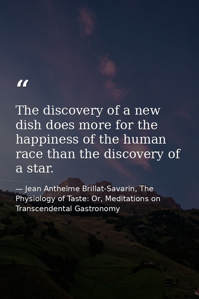 The discovery of a new dish does more for the happiness of the human race than the discovery of a star. — Jean Anthelme Brillat-Savarin, The Physiology of Taste: Or, Meditations on Transcendental Gastronomy